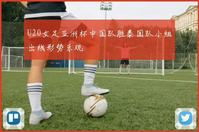 U20女足亚洲杯中国队胜泰国队小组出线形势乐观