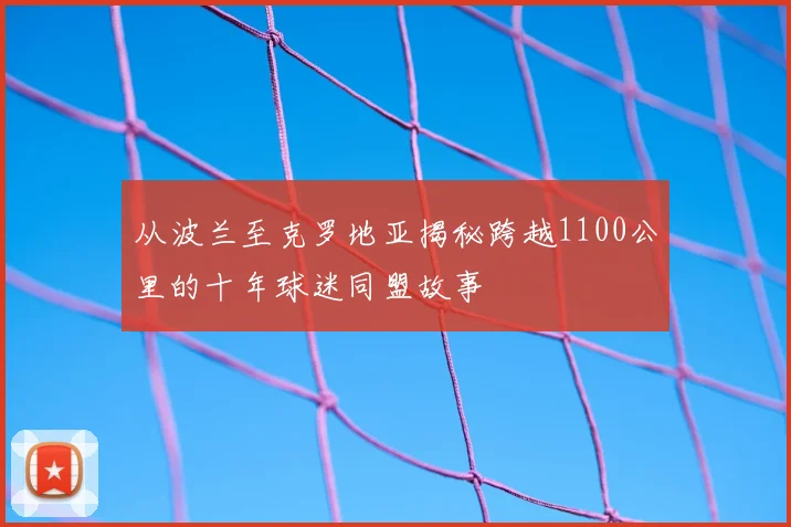 从波兰至克罗地亚揭秘跨越1100公里的十年球迷同盟故事